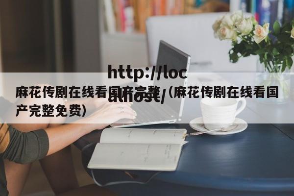 麻花传剧在线看国产完整(麻花传剧在线看国产完整免费)